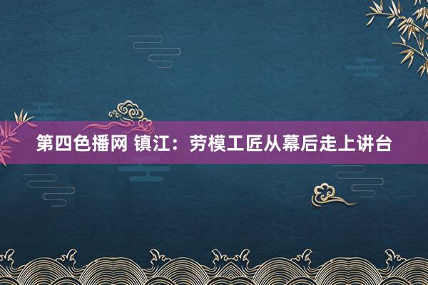 第四色播网 镇江：劳模工匠从幕后走上讲台