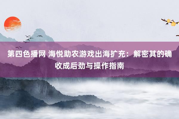 第四色播网 海悦助农游戏出海扩充：解密其的确收成后劲与操作指南