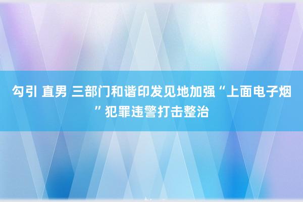 勾引 直男 三部门和谐印发见地加强“上面电子烟”犯罪违警打击整治