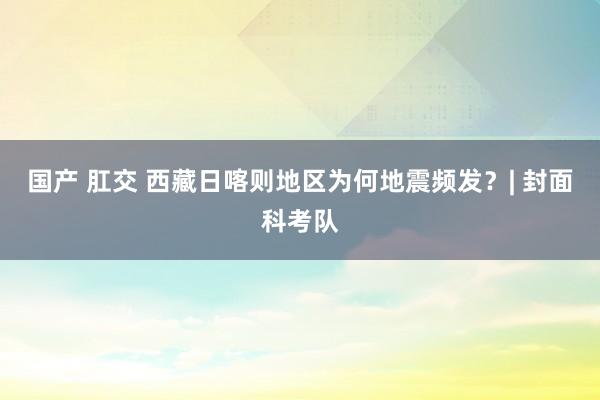 国产 肛交 西藏日喀则地区为何地震频发？| 封面科考队