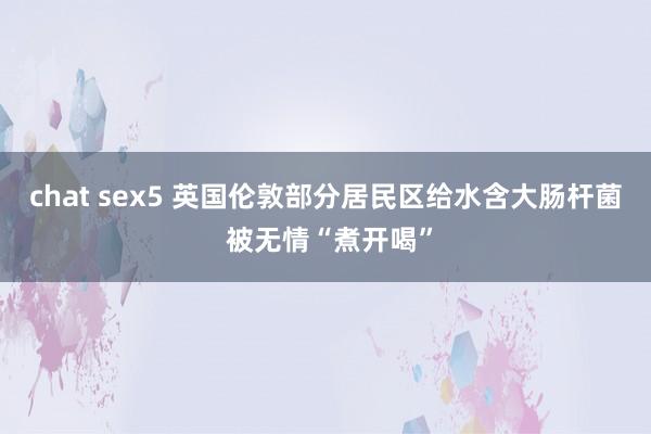 chat sex5 英国伦敦部分居民区给水含大肠杆菌 被无情“煮开喝”