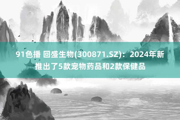 91色播 回盛生物(300871.SZ)：2024年新推出了5款宠物药品和2款保健品