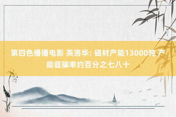 第四色播播电影 英洛华: 磁材产能13000吨 产能诓骗率约百分之七八十