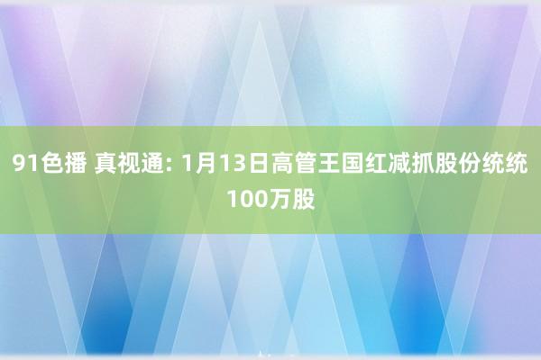 91色播 真视通: 1月13日高管王国红减抓股份统统100万股