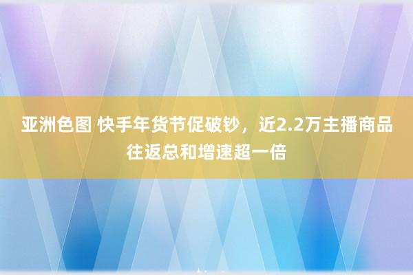 亚洲色图 快手年货节促破钞，近2.2万主播商品往返总和增速超一倍