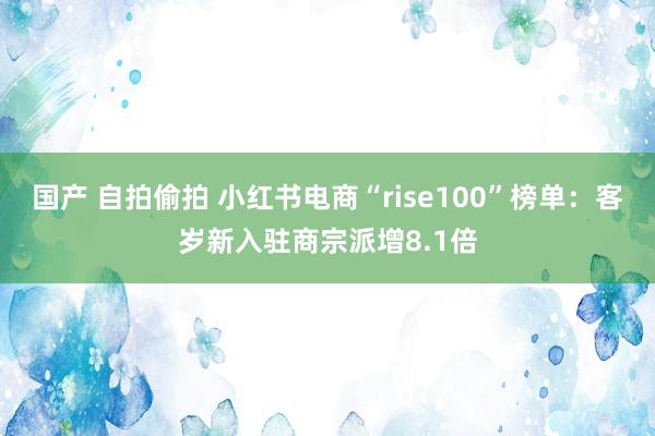 国产 自拍偷拍 小红书电商“rise100”榜单：客岁新入驻商宗派增8.1倍