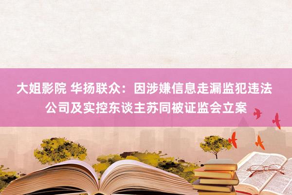 大姐影院 华扬联众：因涉嫌信息走漏监犯违法 公司及实控东谈主苏同被证监会立案