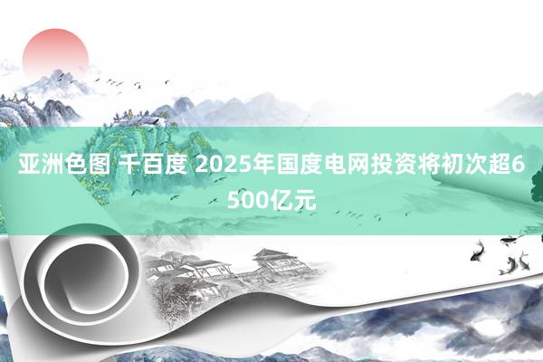 亚洲色图 千百度 2025年国度电网投资将初次超6500亿元