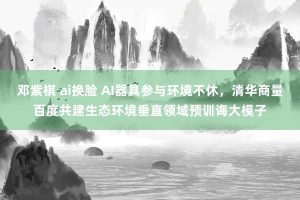 邓紫棋 ai换脸 AI器具参与环境不休，清华商量百度共建生态环境垂直领域预训诲大模子