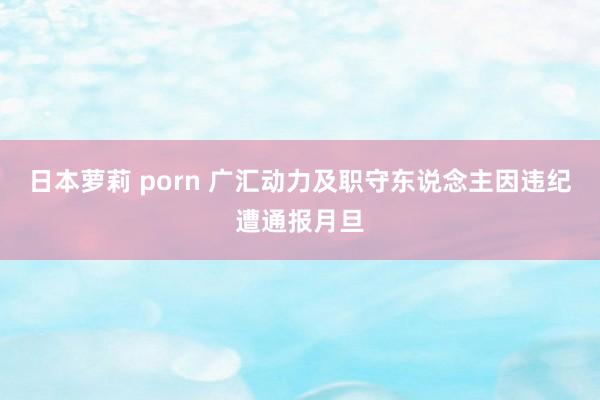 日本萝莉 porn 广汇动力及职守东说念主因违纪遭通报月旦