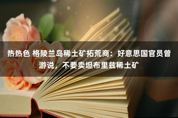 热热色 格陵兰岛稀土矿拓荒商：好意思国官员曾游说，不要卖坦布里兹稀土矿