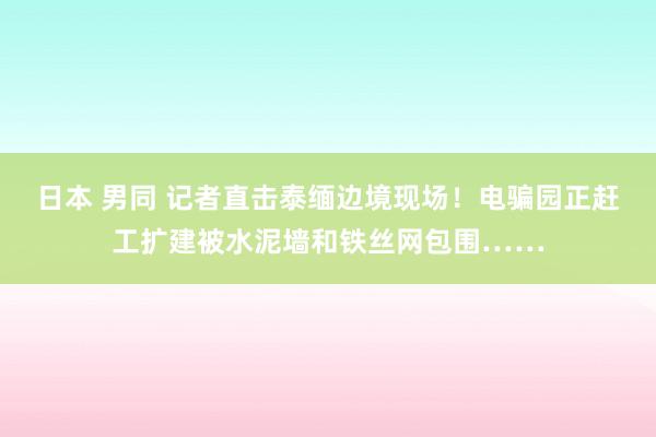 日本 男同 记者直击泰缅边境现场！电骗园正赶工扩建被水泥墙和铁丝网包围……