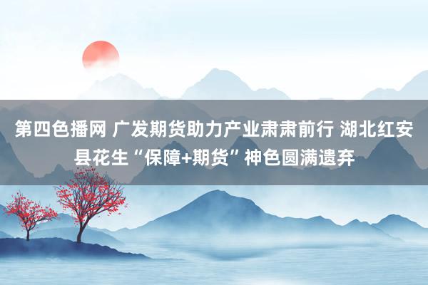 第四色播网 广发期货助力产业肃肃前行 湖北红安县花生“保障+期货”神色圆满遗弃