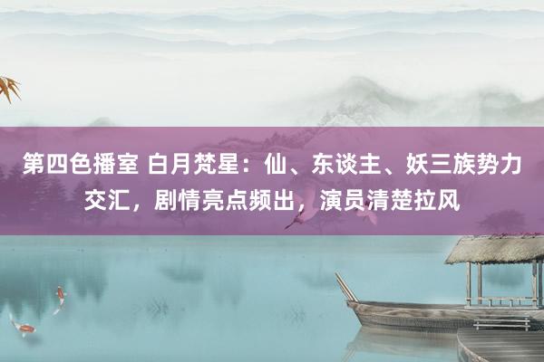 第四色播室 白月梵星：仙、东谈主、妖三族势力交汇，剧情亮点频出，演员清楚拉风