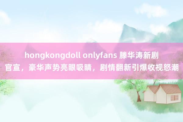 hongkongdoll onlyfans 滕华涛新剧官宣，豪华声势亮眼吸睛，剧情翻新引爆收视怒潮