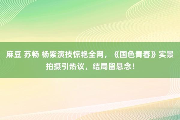 麻豆 苏畅 杨紫演技惊艳全网，《国色青春》实景拍摄引热议，结局留悬念！