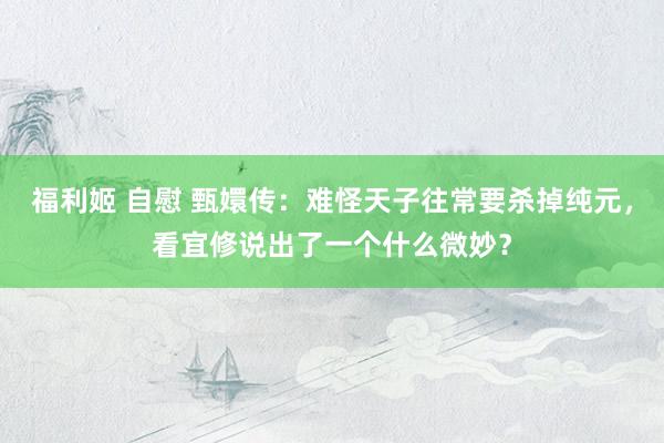 福利姬 自慰 甄嬛传：难怪天子往常要杀掉纯元，看宜修说出了一个什么微妙？