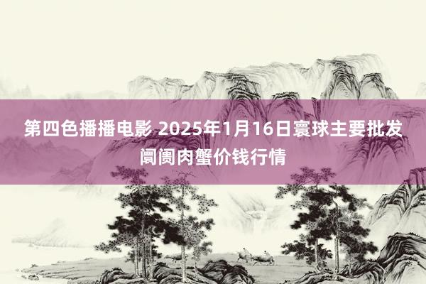 第四色播播电影 2025年1月16日寰球主要批发阛阓肉蟹价钱行情