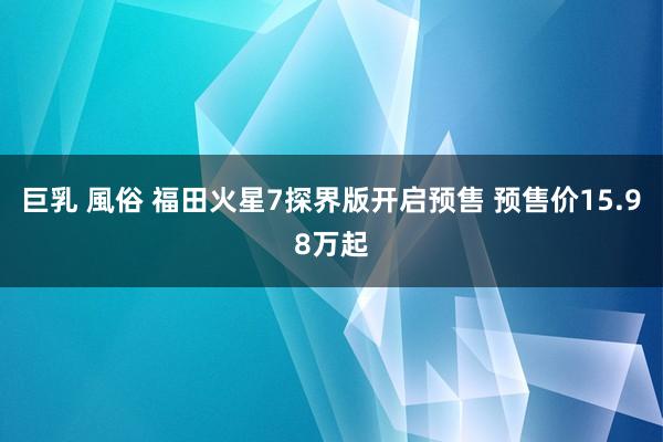 巨乳 風俗 福田火星7探界版开启预售 预售价15.98万起